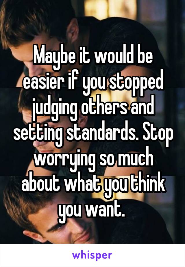 Maybe it would be easier if you stopped judging others and setting standards. Stop worrying so much about what you think you want. 