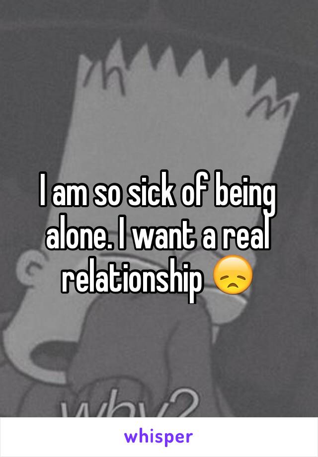 I am so sick of being alone. I want a real relationship 😞