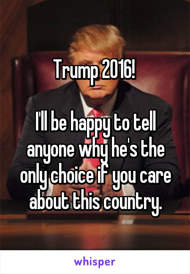 Trump 2016! 

I'll be happy to tell anyone why he's the only choice if you care about this country.