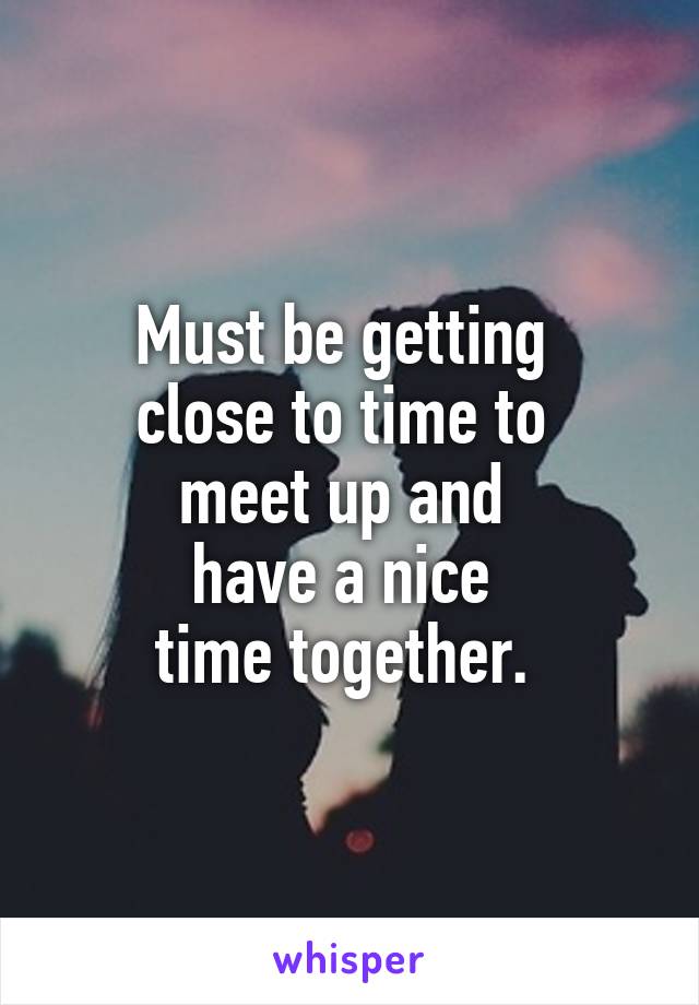 Must be getting 
close to time to 
meet up and 
have a nice 
time together. 