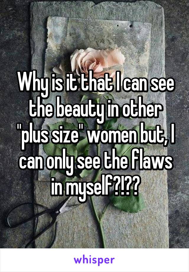 Why is it that I can see the beauty in other "plus size" women but, I can only see the flaws in myself?!??