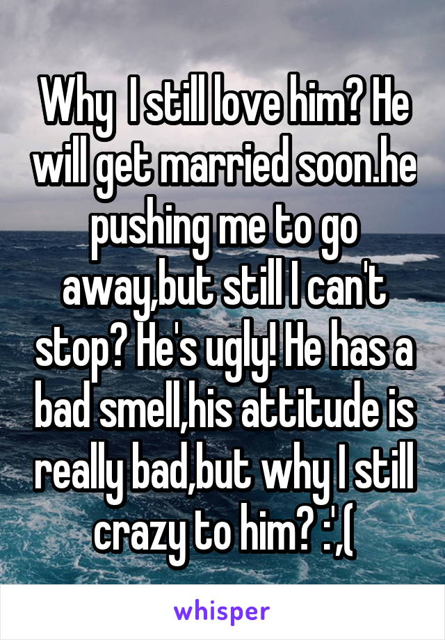 Why  I still love him? He will get married soon.he pushing me to go away,but still I can't stop? He's ugly! He has a bad smell,his attitude is really bad,but why I still crazy to him? :',(