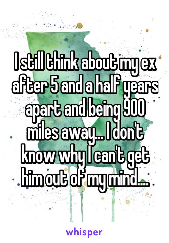 I still think about my ex after 5 and a half years apart and being 900 miles away... I don't know why I can't get him out of my mind....