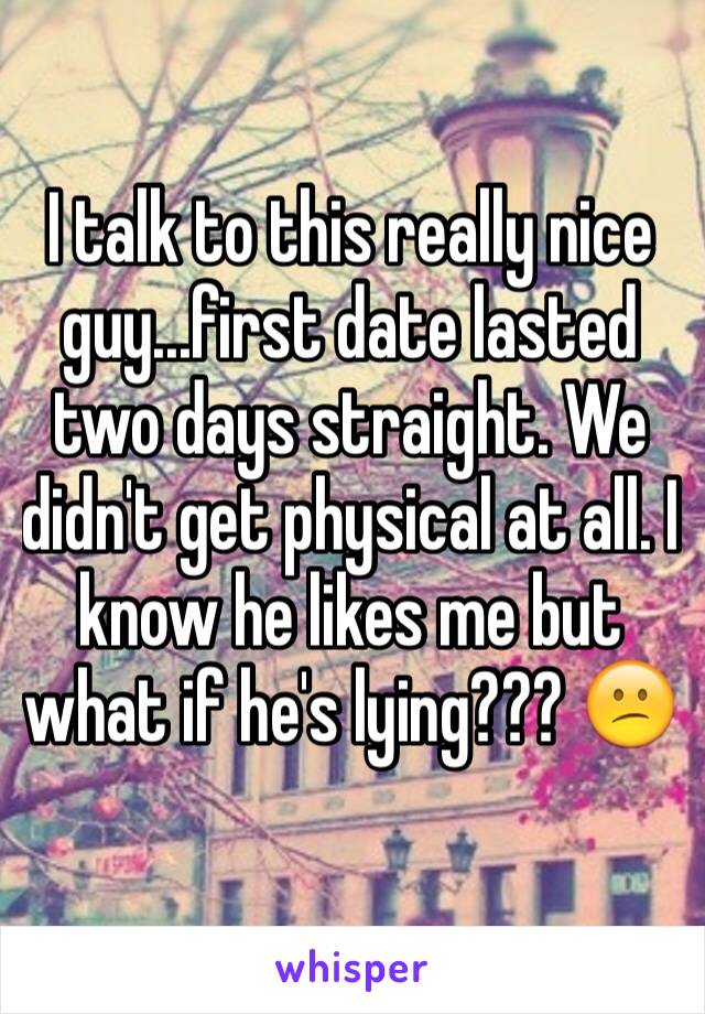 I talk to this really nice guy...first date lasted two days straight. We didn't get physical at all. I know he likes me but what if he's lying??? 😕