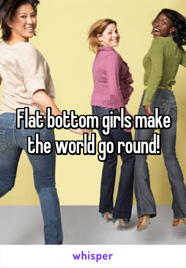 Flat bottom girls make the world go round!