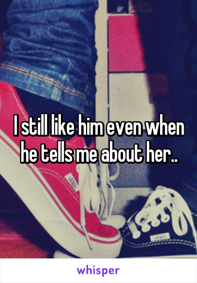 I still like him even when he tells me about her..