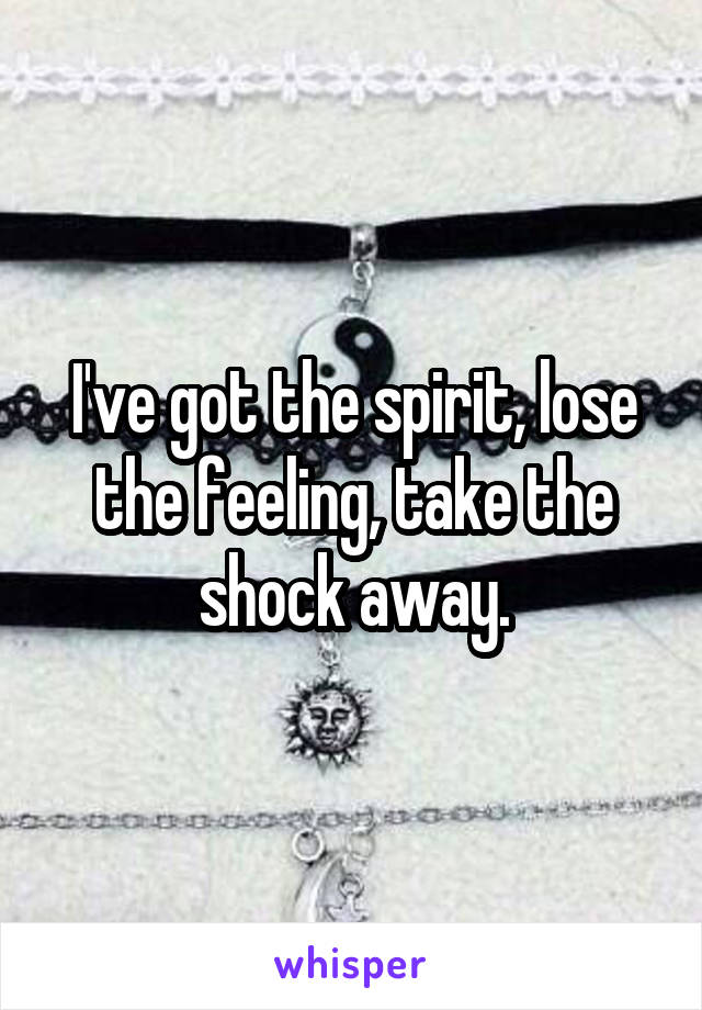 I've got the spirit, lose the feeling, take the shock away.