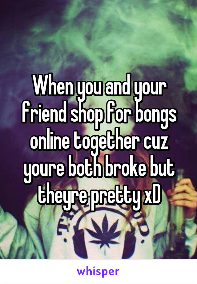 When you and your friend shop for bongs online together cuz youre both broke but theyre pretty xD