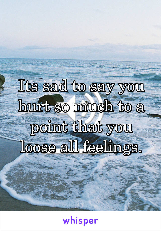 Its sad to say you hurt so much to a point that you loose all feelings.