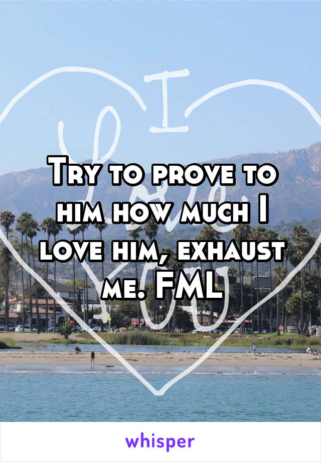 Try to prove to him how much I love him, exhaust me. FML