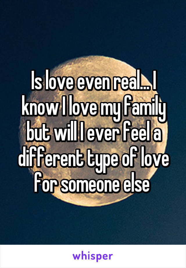 Is love even real... I know I love my family but will I ever feel a different type of love for someone else 