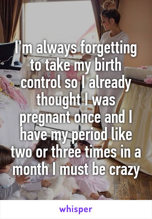 I'm always forgetting to take my birth control so I already thought I was pregnant once and I have my period like two or three times in a month I must be crazy