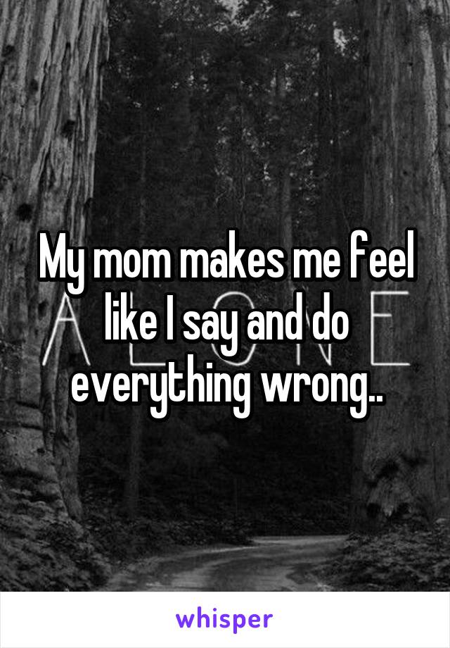 My mom makes me feel like I say and do everything wrong..