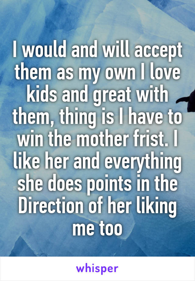 I would and will accept them as my own I love kids and great with them, thing is I have to win the mother frist. I like her and everything she does points in the Direction of her liking me too