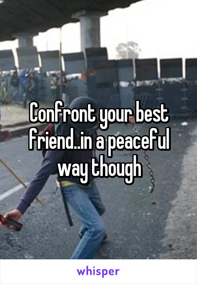 Confront your best friend..in a peaceful way though