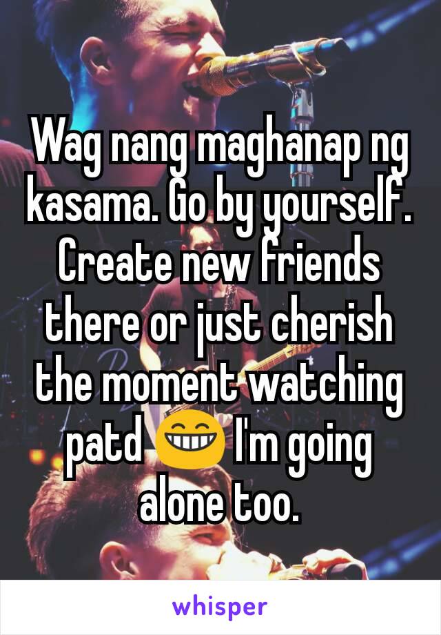 Wag nang maghanap ng kasama. Go by yourself. Create new friends there or just cherish the moment watching patd 😁 I'm going alone too.