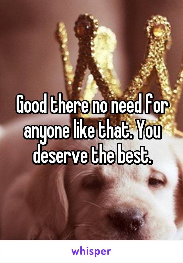 Good there no need for anyone like that. You deserve the best.