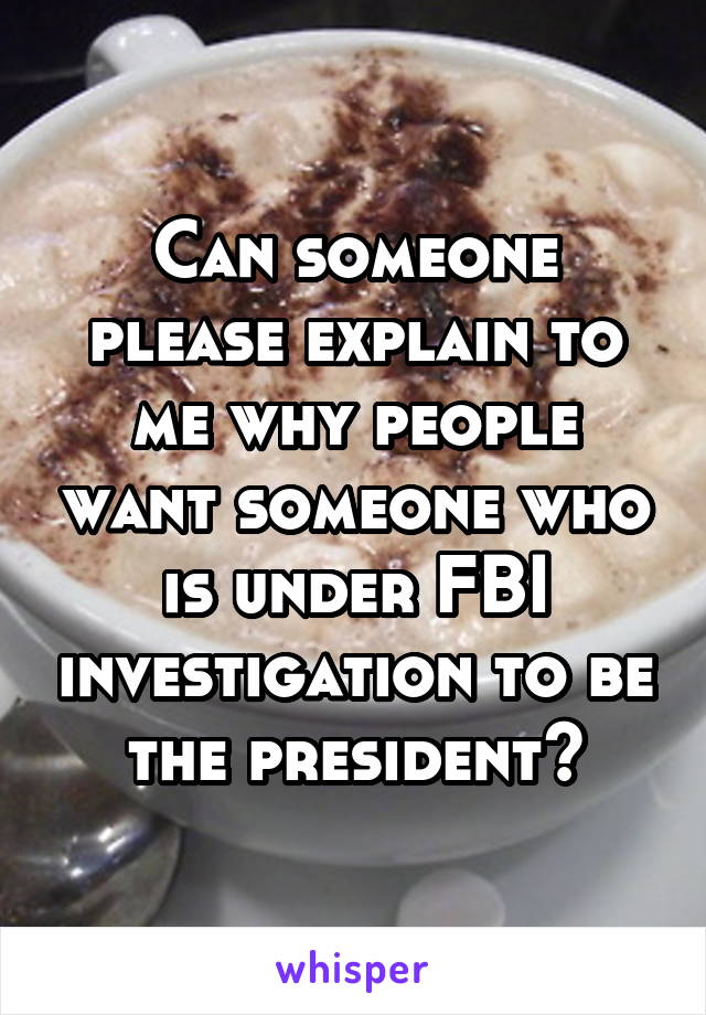 Can someone please explain to me why people want someone who is under FBI investigation to be the president?