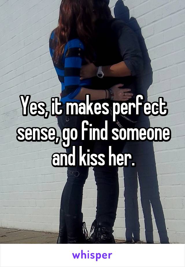 Yes, it makes perfect sense, go find someone and kiss her.