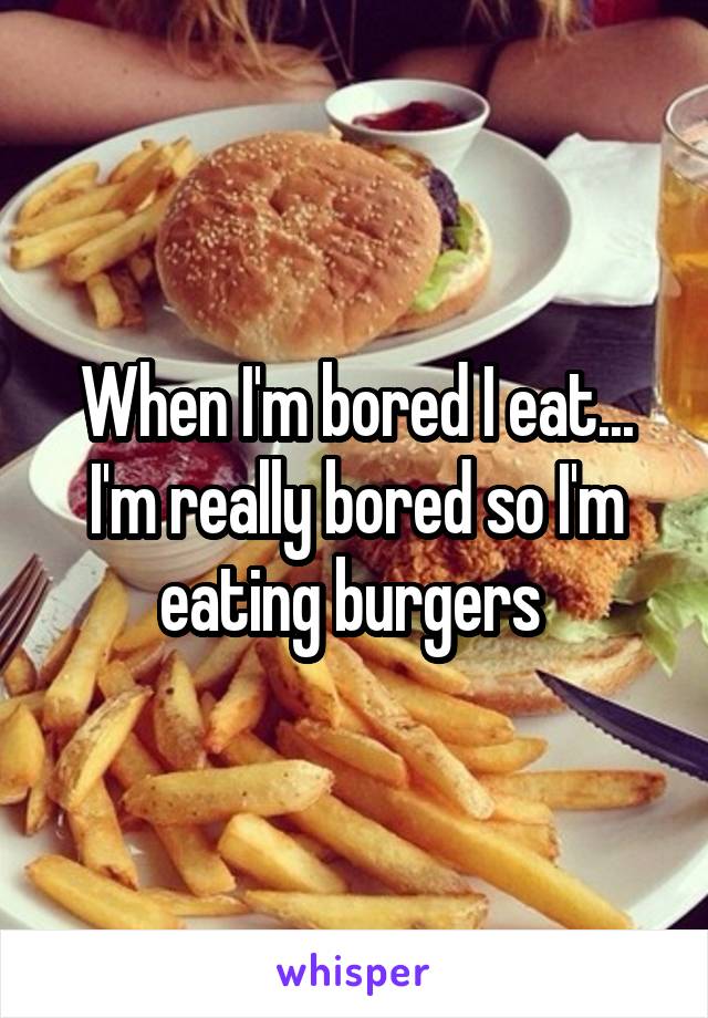 When I'm bored I eat... I'm really bored so I'm eating burgers 