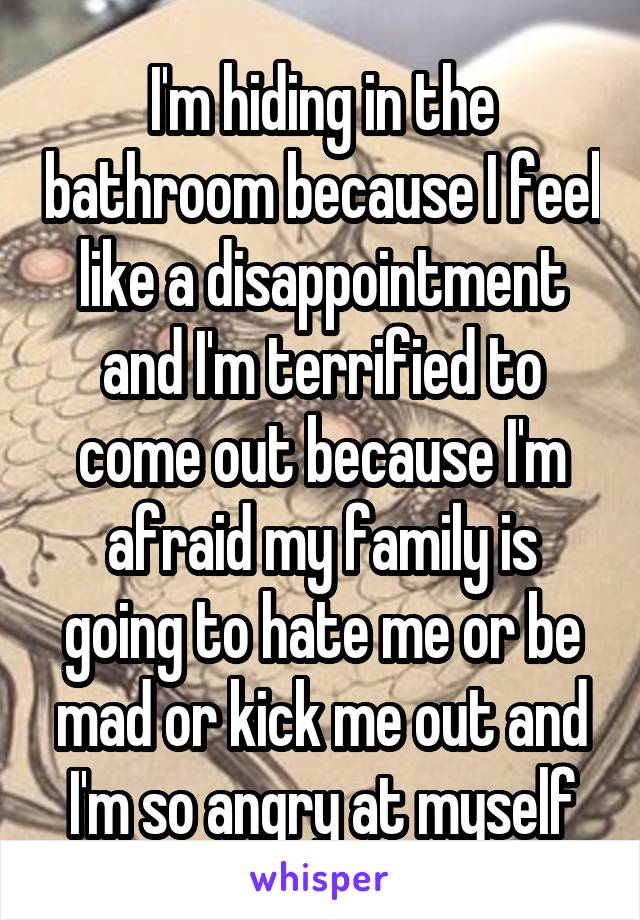 I'm hiding in the bathroom because I feel like a disappointment and I'm terrified to come out because I'm afraid my family is going to hate me or be mad or kick me out and I'm so angry at myself