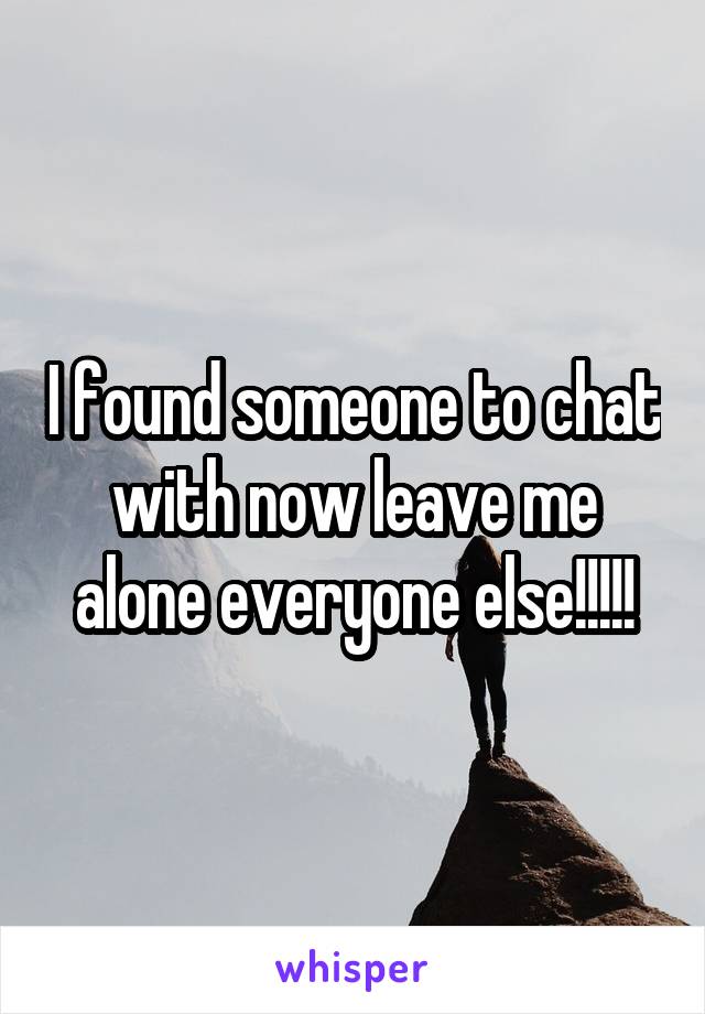 I found someone to chat with now leave me alone everyone else!!!!!