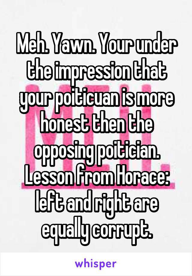 Meh. Yawn. Your under the impression that your poiticuan is more honest then the opposing poitician. Lesson from Horace: left and right are equally corrupt.