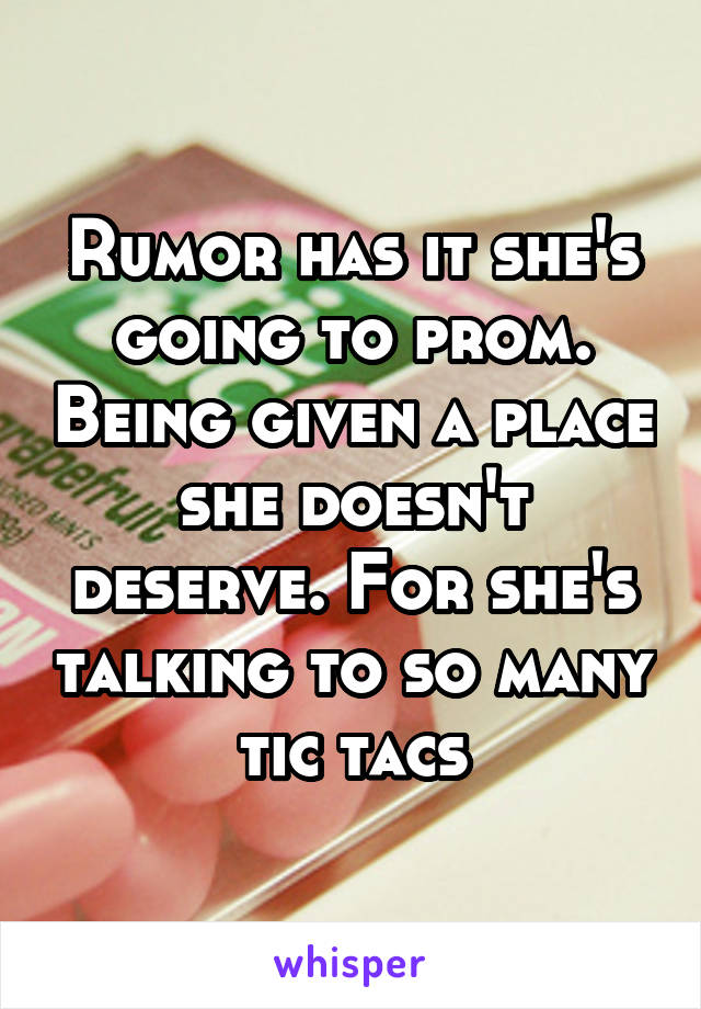 Rumor has it she's going to prom. Being given a place she doesn't deserve. For she's talking to so many tic tacs