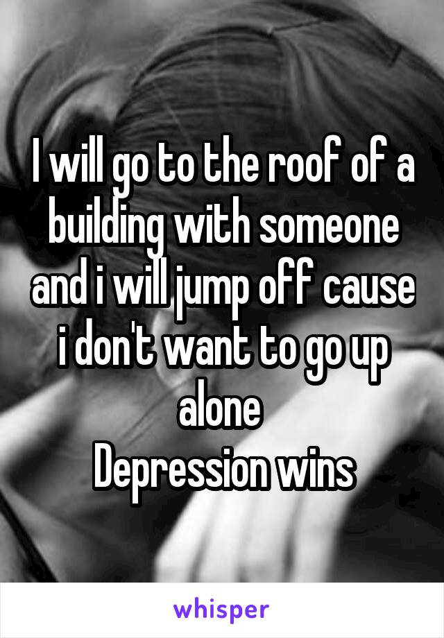 I will go to the roof of a building with someone and i will jump off cause i don't want to go up alone 
Depression wins