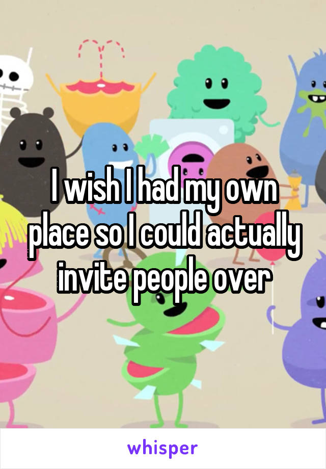 I wish I had my own place so I could actually invite people over