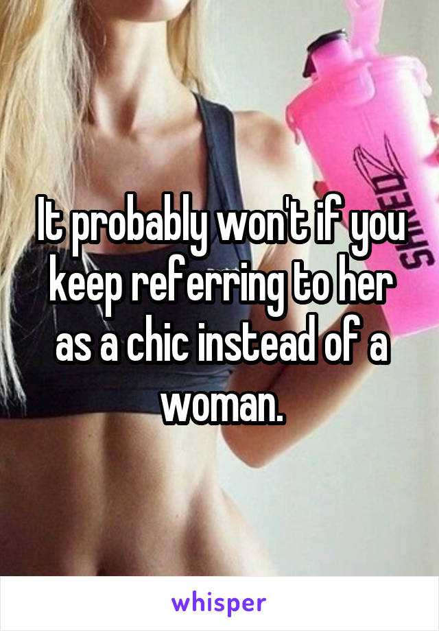 It probably won't if you keep referring to her as a chic instead of a woman.