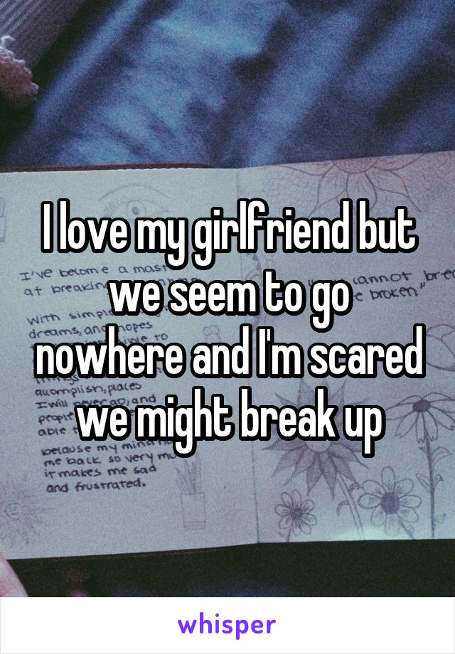 I love my girlfriend but we seem to go nowhere and I'm scared we might break up