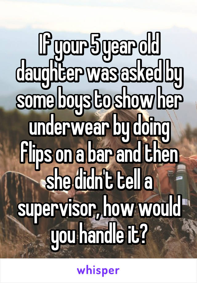 If your 5 year old daughter was asked by some boys to show her underwear by doing flips on a bar and then she didn't tell a supervisor, how would you handle it?