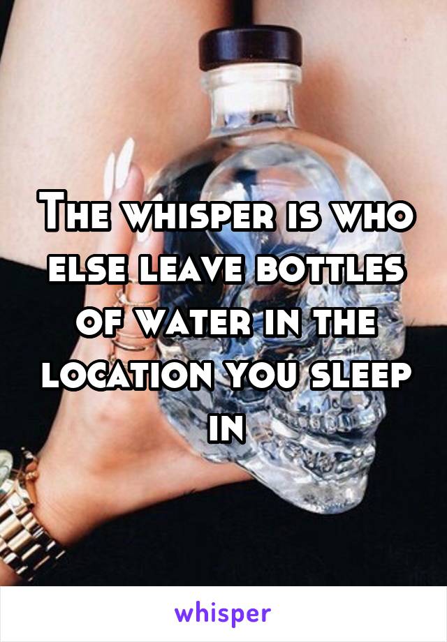 The whisper is who else leave bottles of water in the location you sleep in