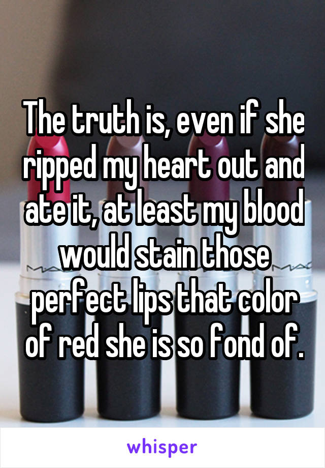 The truth is, even if she ripped my heart out and ate it, at least my blood would stain those perfect lips that color of red she is so fond of.