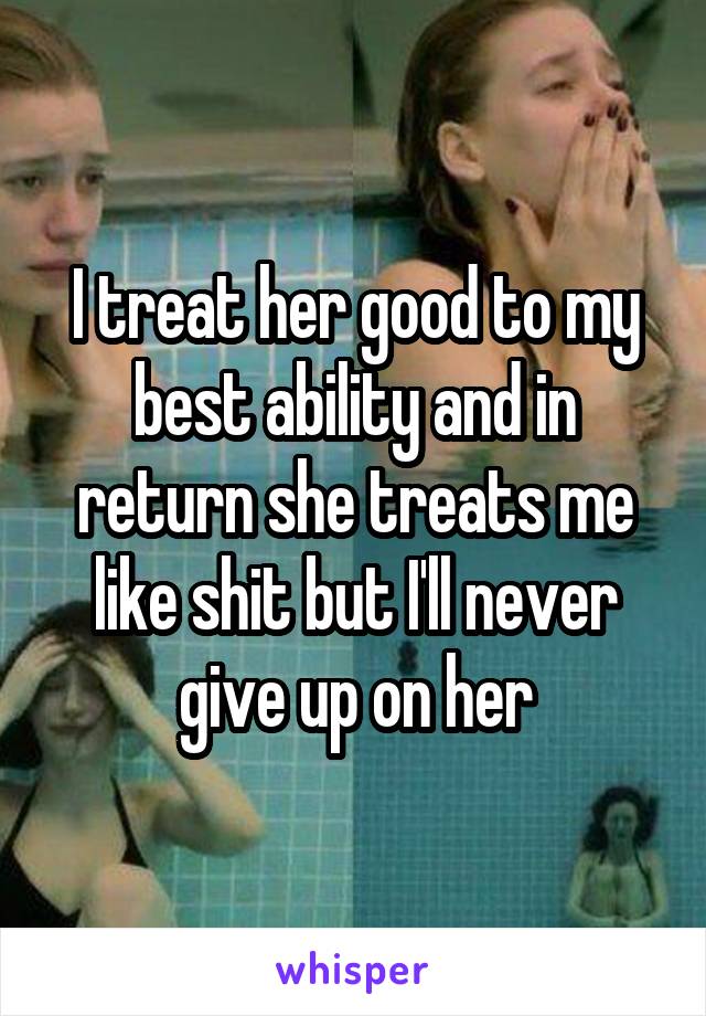 I treat her good to my best ability and in return she treats me like shit but I'll never give up on her