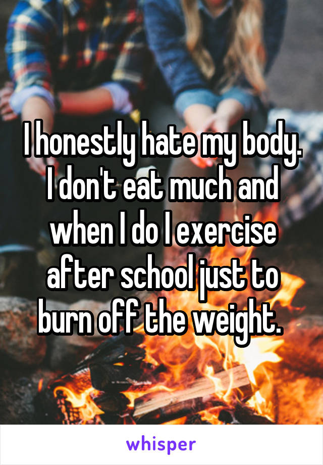 I honestly hate my body. I don't eat much and when I do I exercise after school just to burn off the weight. 