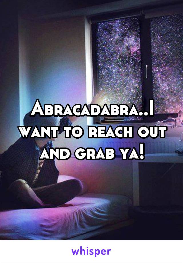 Abracadabra..I want to reach out and grab ya!