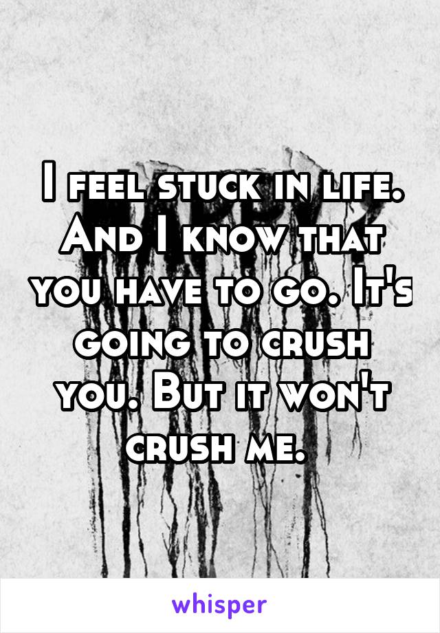 I feel stuck in life. And I know that you have to go. It's going to crush you. But it won't crush me. 