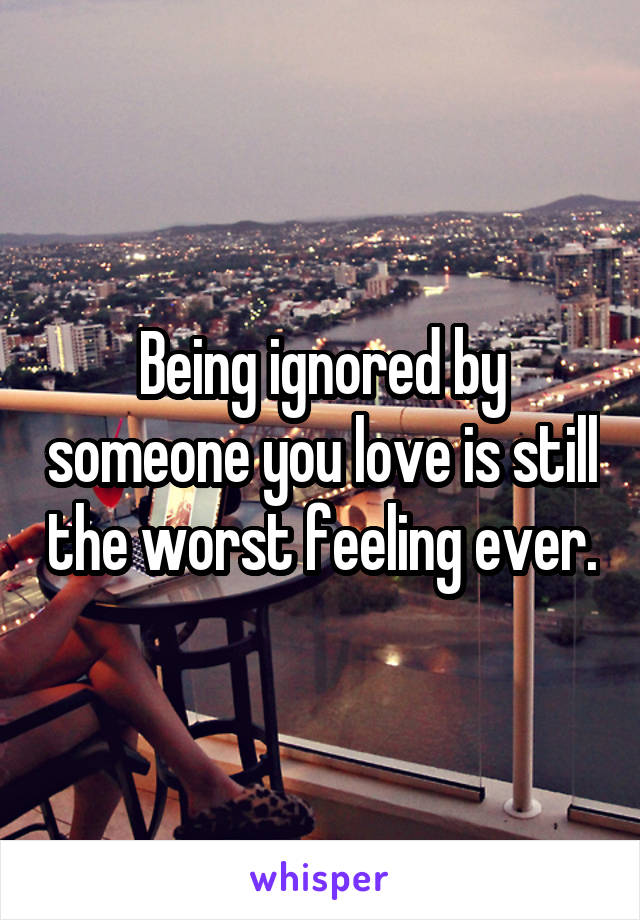 Being ignored by someone you love is still the worst feeling ever.