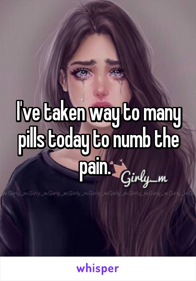 I've taken way to many pills today to numb the pain.  