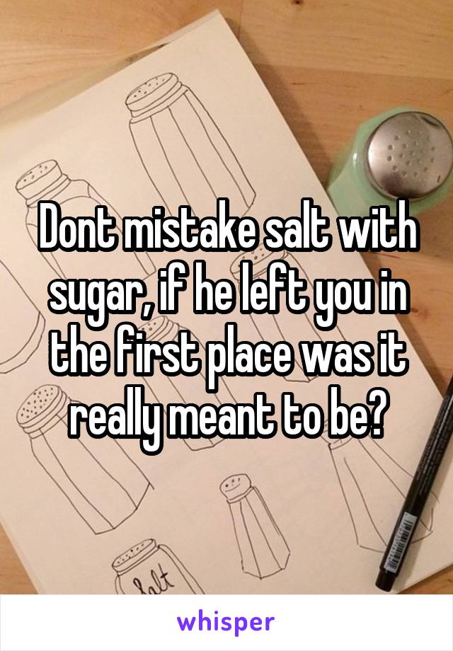 Dont mistake salt with sugar, if he left you in the first place was it really meant to be?