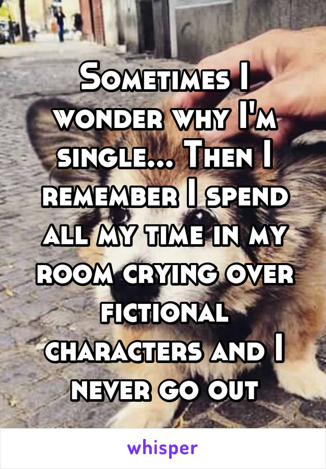 Sometimes I wonder why I'm single... Then I remember I spend all my time in my room crying over fictional characters and I never go out