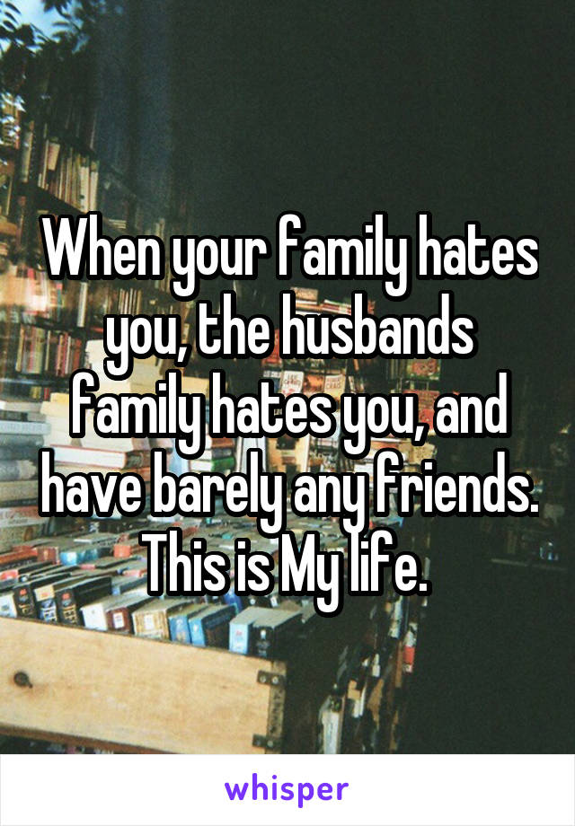 When your family hates you, the husbands family hates you, and have barely any friends. This is My life. 