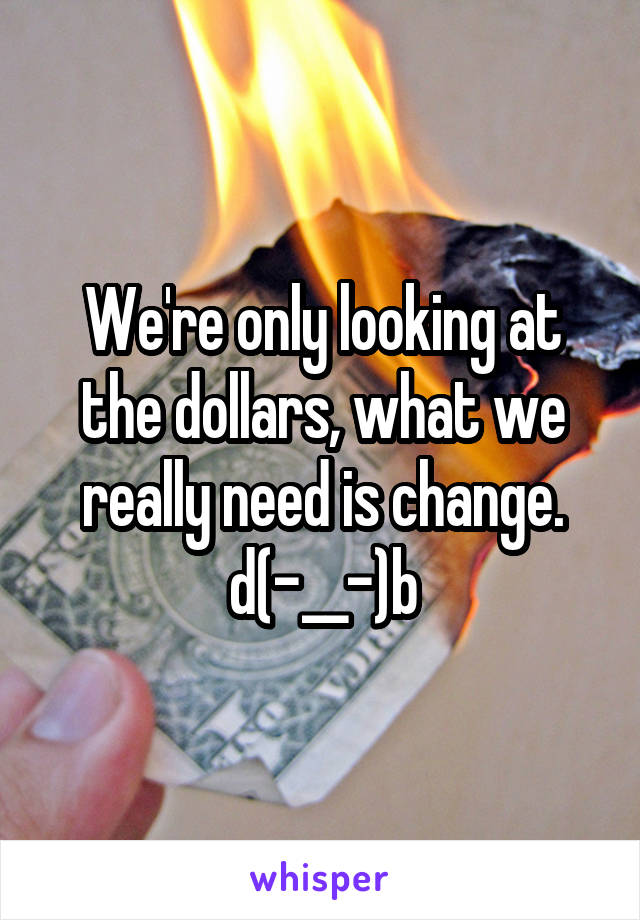 We're only looking at the dollars, what we really need is change.
d(-__-)b