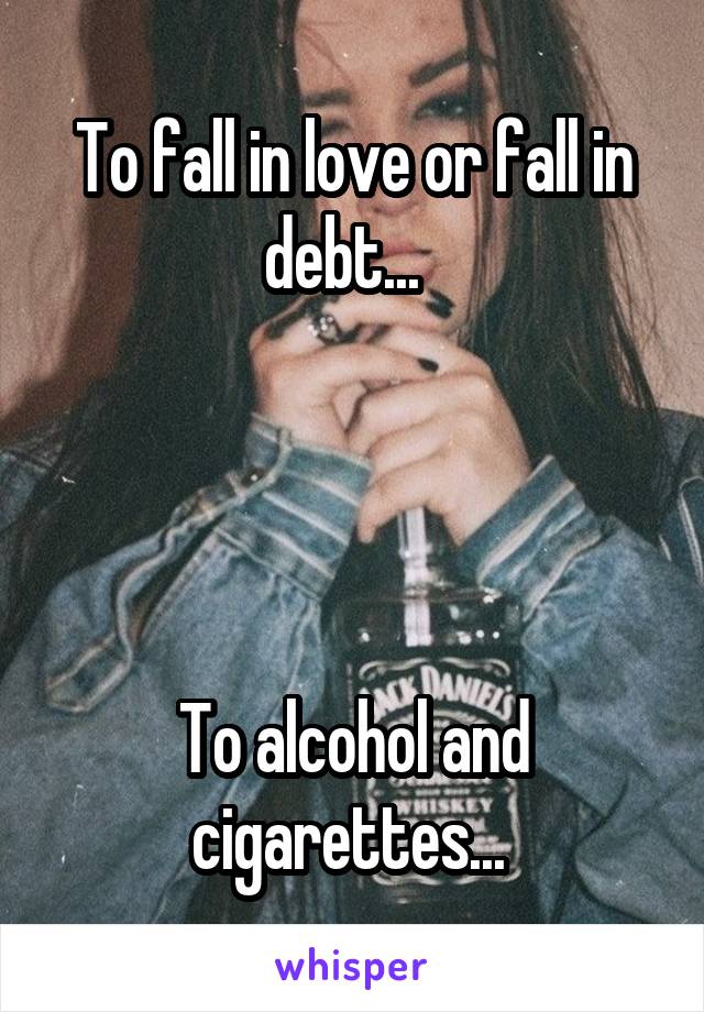 To fall in love or fall in debt...  




To alcohol and cigarettes... 