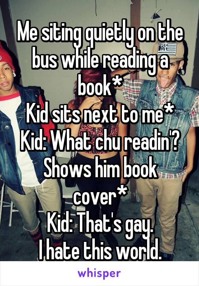 Me siting quietly on the bus while reading a book*
Kid sits next to me*
Kid: What chu readin'?
Shows him book cover*
Kid: That's gay.
I hate this world.