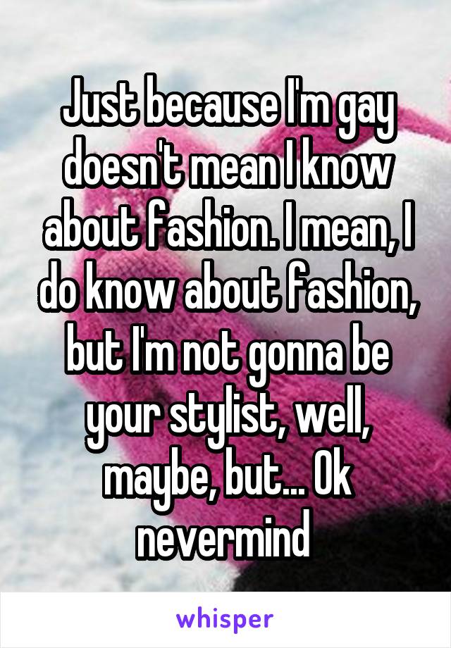 Just because I'm gay doesn't mean I know about fashion. I mean, I do know about fashion, but I'm not gonna be your stylist, well, maybe, but... Ok nevermind 