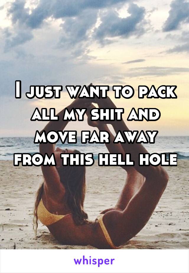 I just want to pack all my shit and move far away from this hell hole 