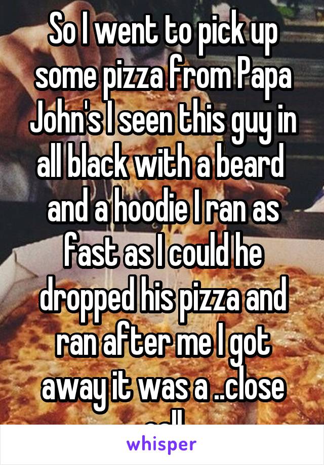 So I went to pick up some pizza from Papa John's I seen this guy in all black with a beard  and a hoodie I ran as fast as I could he dropped his pizza and ran after me I got away it was a ..close call